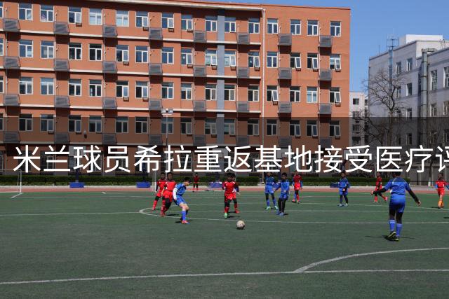 米兰球员希拉重返基地接受医疗评估 四名队员同期归队备战